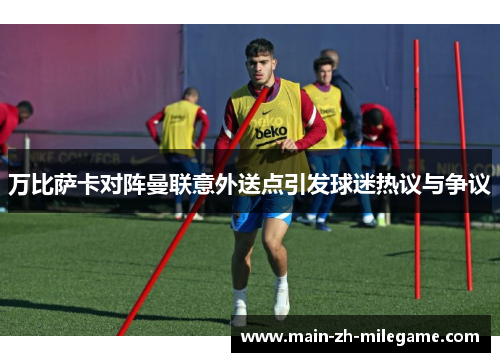 万比萨卡对阵曼联意外送点引发球迷热议与争议