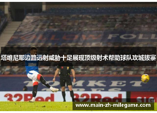 塔维尼耶边路远射威胁十足展现顶级射术帮助球队攻城拔寨 塔维尼耶边路远射威胁十足展现顶级射术帮助球队攻城拔寨