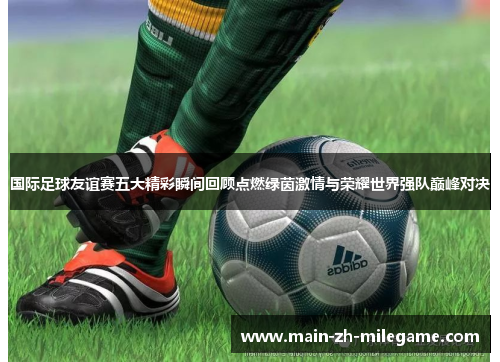 国际足球友谊赛五大精彩瞬间回顾点燃绿茵激情与荣耀世界强队巅峰对决 国际足球友谊赛五大精彩瞬间回顾点燃绿茵激情与荣耀世界强队巅峰对决