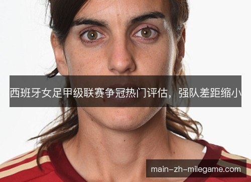 西班牙女足甲级联赛争冠热门评估，强队差距缩小